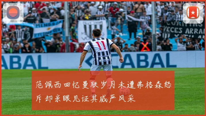 范佩西回忆曼联岁月未遭弗格森怒斥却亲眼见证其威严风采