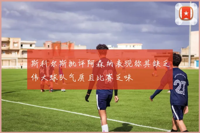 斯科尔斯批评阿森纳表现称其缺乏伟大球队气质且比赛乏味