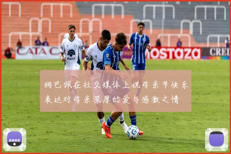 姆巴佩在社交媒体上祝母亲节快乐表达对母亲深厚的爱与感激之情