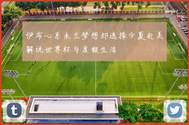 伊布心系米兰梦想却选择今夏赴美解说世界杯与度假生活