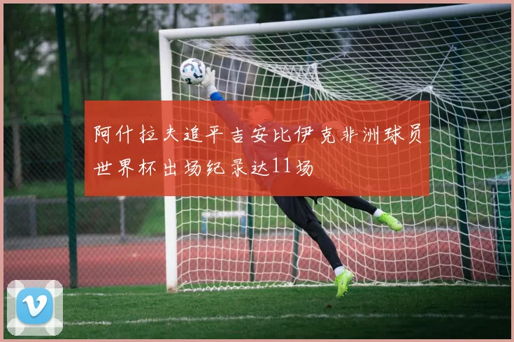 阿什拉夫追平吉安比伊克非洲球员世界杯出场纪录达11场