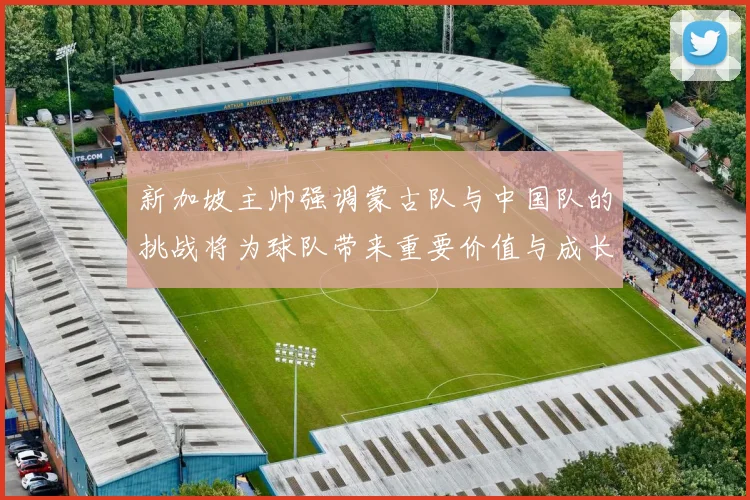 新加坡主帅强调蒙古队与中国队的挑战将为球队带来重要价值与成长机会