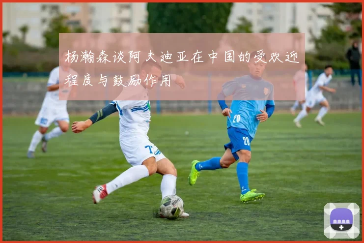 杨瀚森谈阿夫迪亚在中国的受欢迎程度与鼓励作用