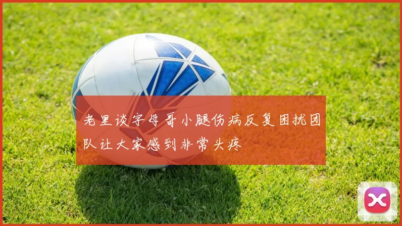 老里谈字母哥小腿伤病反复困扰团队让大家感到非常头疼