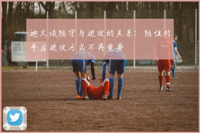 迪文谈防守与进攻的关系：防住对手后进攻方式不再重要