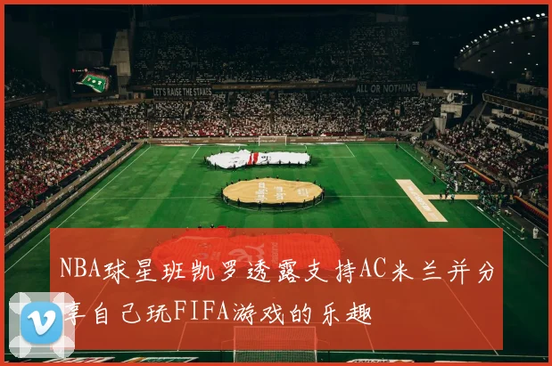 NBA球星班凯罗透露支持AC米兰并分享自己玩FIFA游戏的乐趣