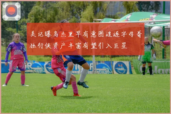 美记曝乌杰里早有意图追逐字母哥独行侠资产丰富有望引入巨星