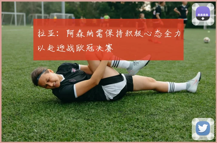 拉亚：阿森纳需保持积极心态全力以赴迎战欧冠决赛