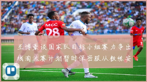 王博豪谈国家队目标小组赛力争出线淘汰赛计划暂时保密服从教练安排