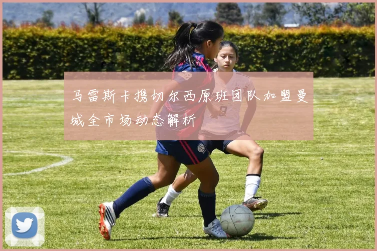 马雷斯卡携切尔西原班团队加盟曼城全市场动态解析